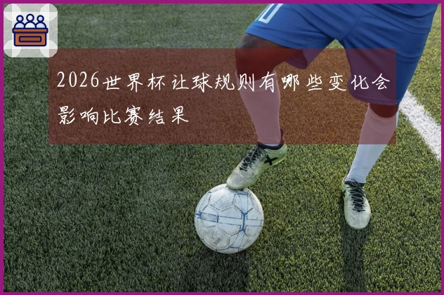 2026世界杯让球规则有哪些变化会影响比赛结果