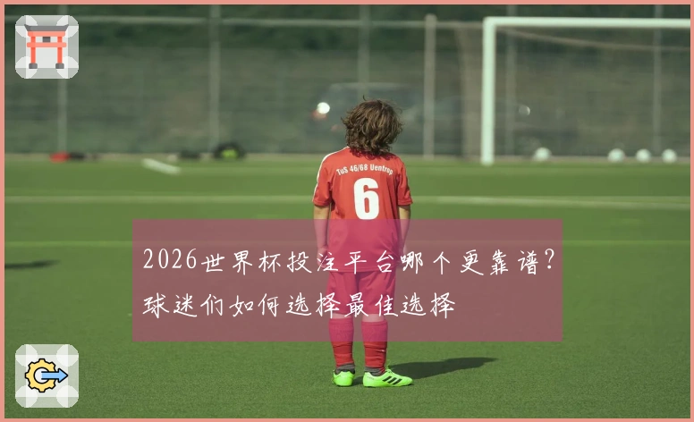 2026世界杯投注平台哪个更靠谱？球迷们如何选择最佳选择